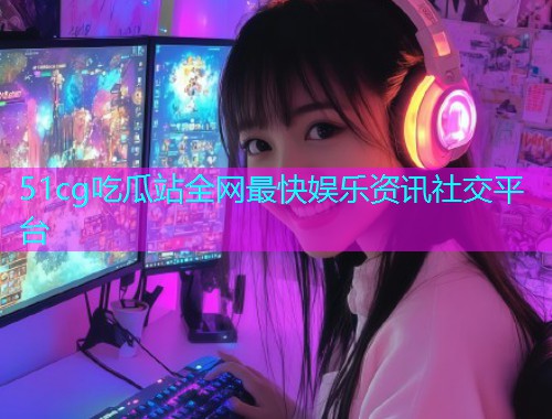 51cg吃瓜站全网最快娱乐资讯社交平台