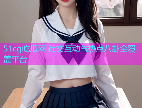 51cg吃瓜网 社交互动与热点八卦全覆盖平台