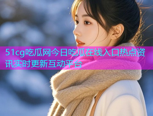51cg吃瓜网今日吃瓜在线入口热点资讯实时更新互动平台