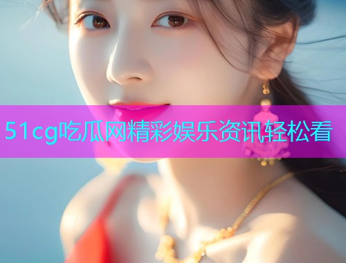 51cg吃瓜网精彩娱乐资讯轻松看