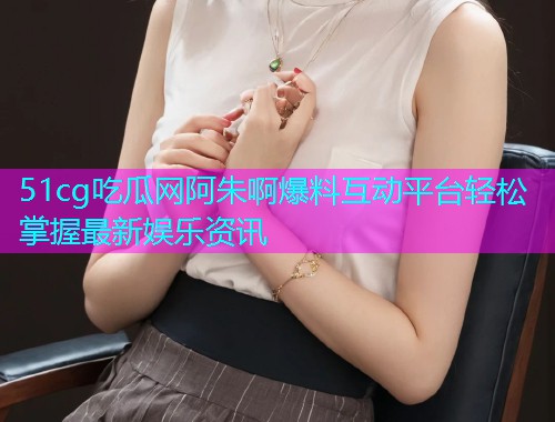51cg吃瓜网阿朱啊爆料互动平台轻松掌握最新娱乐资讯