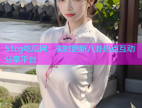 51cg吃瓜网：实时更新八卦热点互动分享平台