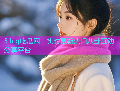 51cg吃瓜网：实时更新热门八卦互动分享平台