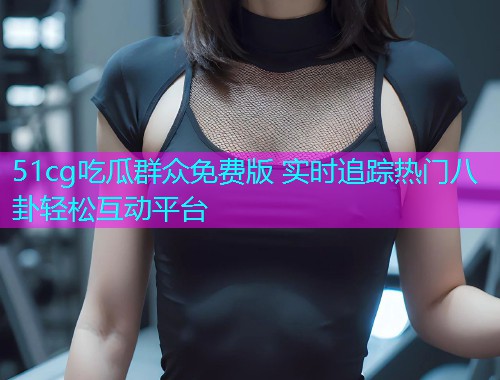 51cg吃瓜群众免费版 实时追踪热门八卦轻松互动平台