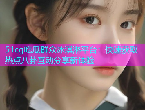 51cg吃瓜群众冰淇淋平台：快速获取热点八卦互动分享新体验