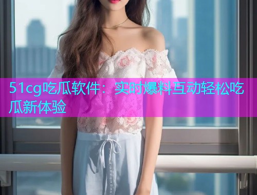 51cg吃瓜软件：实时爆料互动轻松吃瓜新体验