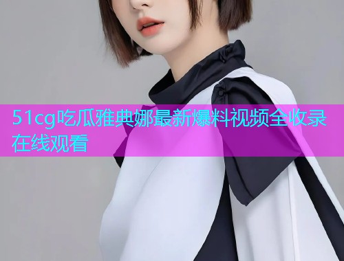 51cg吃瓜雅典娜最新爆料视频全收录在线观看