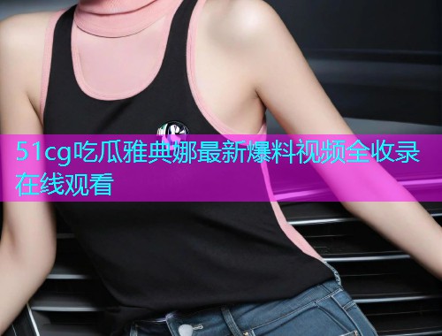 51cg吃瓜雅典娜最新爆料视频全收录在线观看