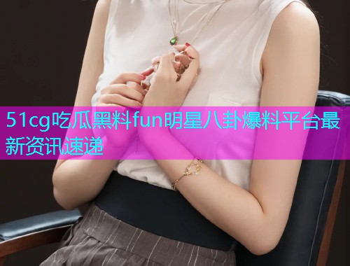 51cg吃瓜黑料fun明星八卦爆料平台最新资讯速递