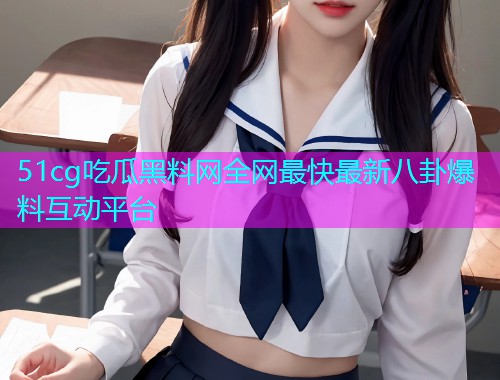 51cg吃瓜黑料网全网最快最新八卦爆料互动平台