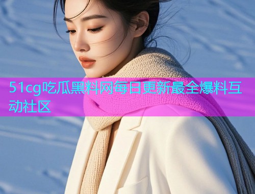 51cg吃瓜黑料网每日更新最全爆料互动社区