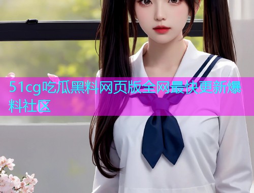 51cg吃瓜黑料网页版全网最快更新爆料社区