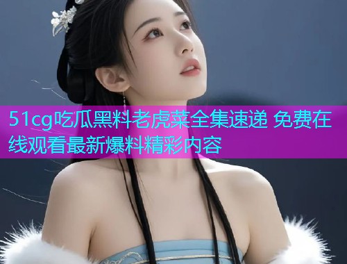 51cg吃瓜黑料老虎菜全集速递 免费在线观看最新爆料精彩内容