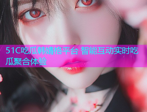 51C吃瓜韩婧格平台 智能互动实时吃瓜聚合体验