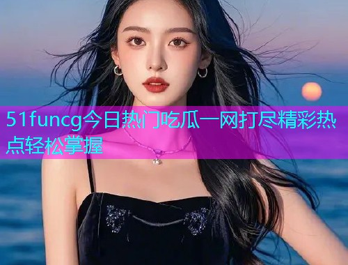 51funcg今日热门吃瓜一网打尽精彩热点轻松掌握