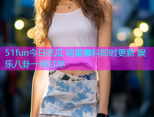 51fun今日吃瓜 明星爆料即时更新 娱乐八卦一网打尽