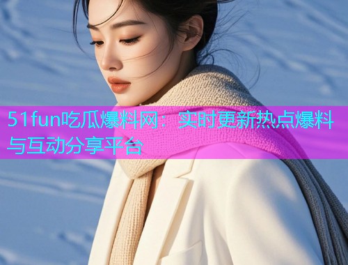 51fun吃瓜爆料网：实时更新热点爆料与互动分享平台