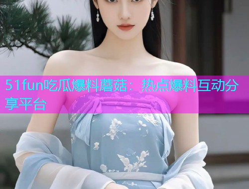 51fun吃瓜爆料蘑菇：热点爆料互动分享平台