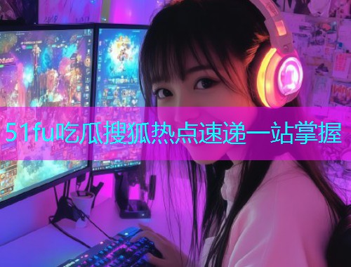51fu吃瓜搜狐热点速递一站掌握