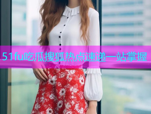 51fu吃瓜搜狐热点速递一站掌握