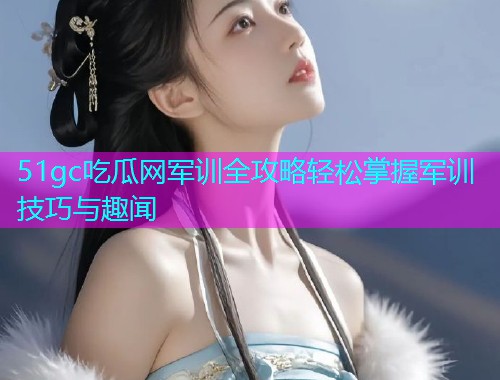 51gc吃瓜网军训全攻略轻松掌握军训技巧与趣闻