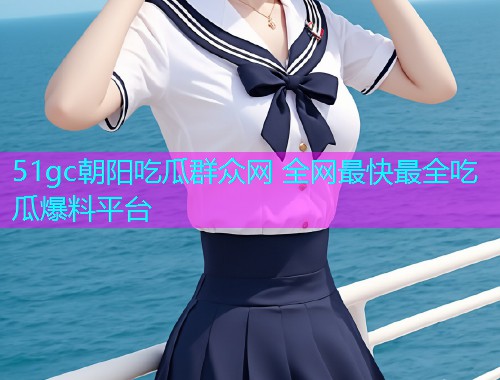 51gc朝阳吃瓜群众网 全网最快最全吃瓜爆料平台
