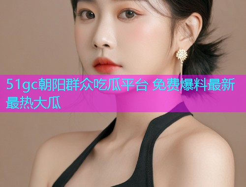 51gc朝阳群众吃瓜平台 免费爆料最新最热大瓜