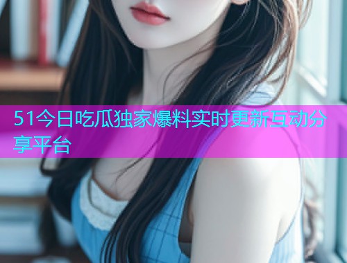51今日吃瓜独家爆料实时更新互动分享平台