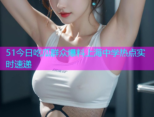 51今日吃瓜群众爆料上海中学热点实时速递