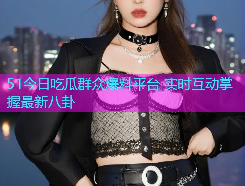 51今日吃瓜群众爆料平台 实时互动掌握最新八卦