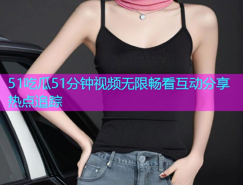 51吃瓜51分钟视频无限畅看互动分享热点追踪