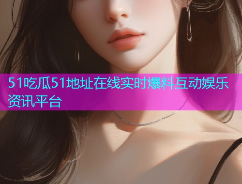 51吃瓜51地址在线实时爆料互动娱乐资讯平台
