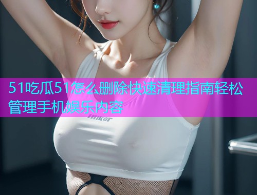 51吃瓜51怎么删除快速清理指南轻松管理手机娱乐内容