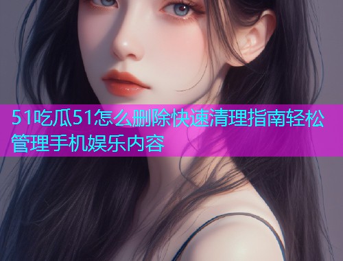 51吃瓜51怎么删除快速清理指南轻松管理手机娱乐内容