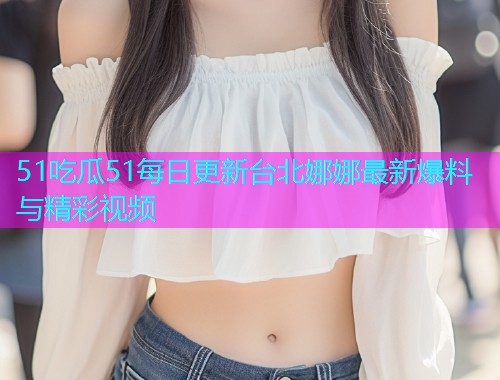 51吃瓜51每日更新台北娜娜最新爆料与精彩视频