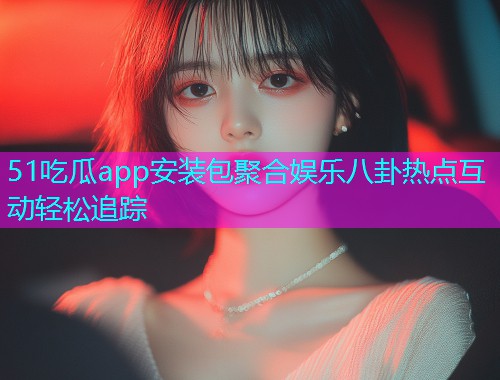 51吃瓜app安装包聚合娱乐八卦热点互动轻松追踪