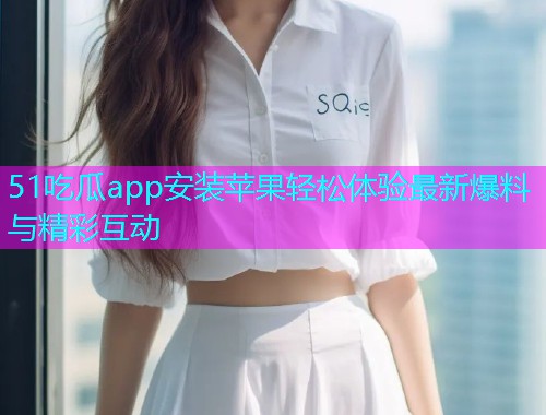 51吃瓜app安装苹果轻松体验最新爆料与精彩互动