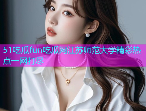 51吃瓜fun吃瓜网江苏师范大学精彩热点一网打尽