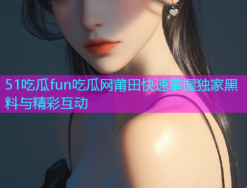 51吃瓜fun吃瓜网莆田快速掌握独家黑料与精彩互动