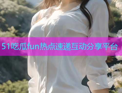 51吃瓜fun热点速递互动分享平台