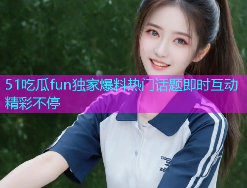 51吃瓜fun独家爆料热门话题即时互动精彩不停