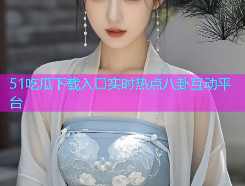 51吃瓜下载入口实时热点八卦互动平台