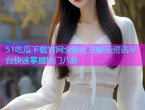 51吃瓜下载官网全新社交娱乐资讯平台快速掌握热门八卦