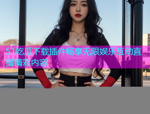 51吃瓜下载插件畅享无限娱乐互动直播精彩内容