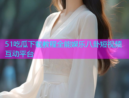 51吃瓜下载教程全能娱乐八卦短视频互动平台