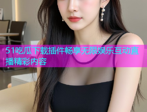 51吃瓜下载插件畅享无限娱乐互动直播精彩内容