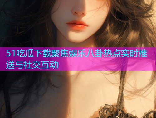 51吃瓜下载聚焦娱乐八卦热点实时推送与社交互动