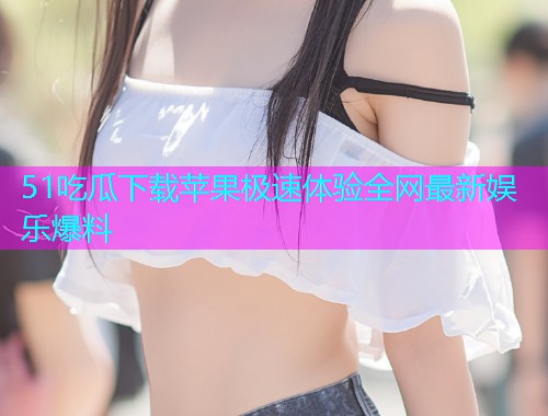 51吃瓜下载苹果极速体验全网最新娱乐爆料