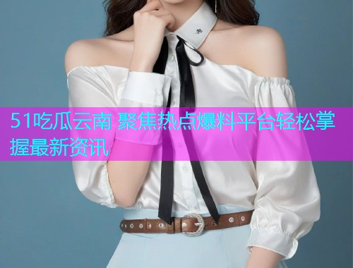 51吃瓜云南 聚焦热点爆料平台轻松掌握最新资讯