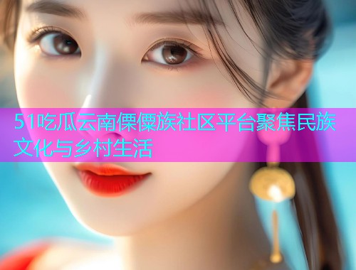 51吃瓜云南傈僳族社区平台聚焦民族文化与乡村生活